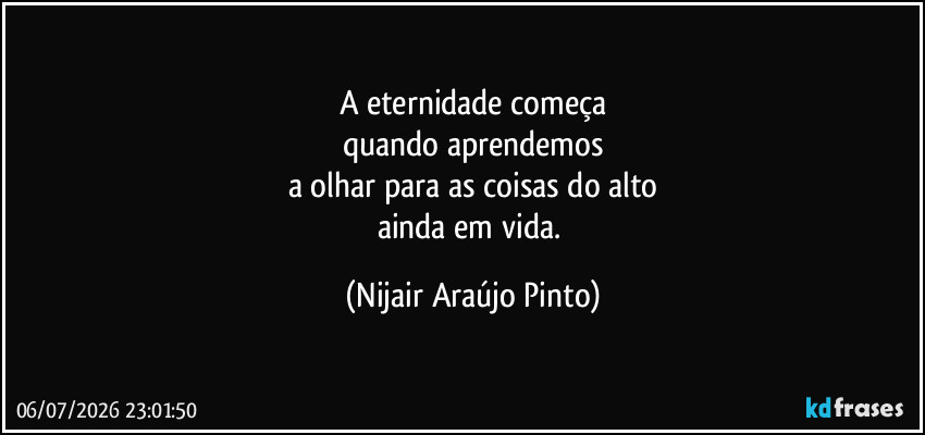 A eternidade começa
quando aprendemos
a olhar para as coisas do alto
ainda em vida. (Nijair Araújo Pinto)