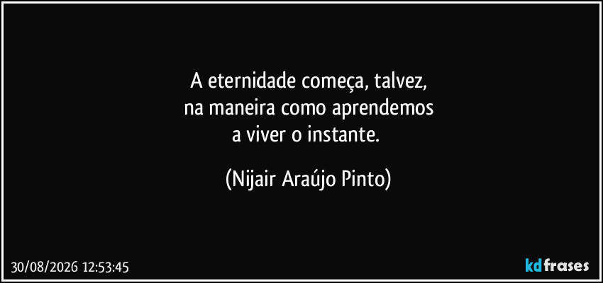 A eternidade começa, talvez,
na maneira como aprendemos
a viver o instante. (Nijair Araújo Pinto)