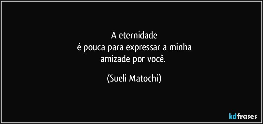 A eternidade
é pouca para expressar a minha
amizade por você. (Sueli Matochi)