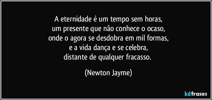 A eternidade é um tempo sem horas,
um presente que não conhece o ocaso,
onde o agora se desdobra em mil formas,
e a vida dança e se celebra,
distante de qualquer fracasso. (Newton Jayme)