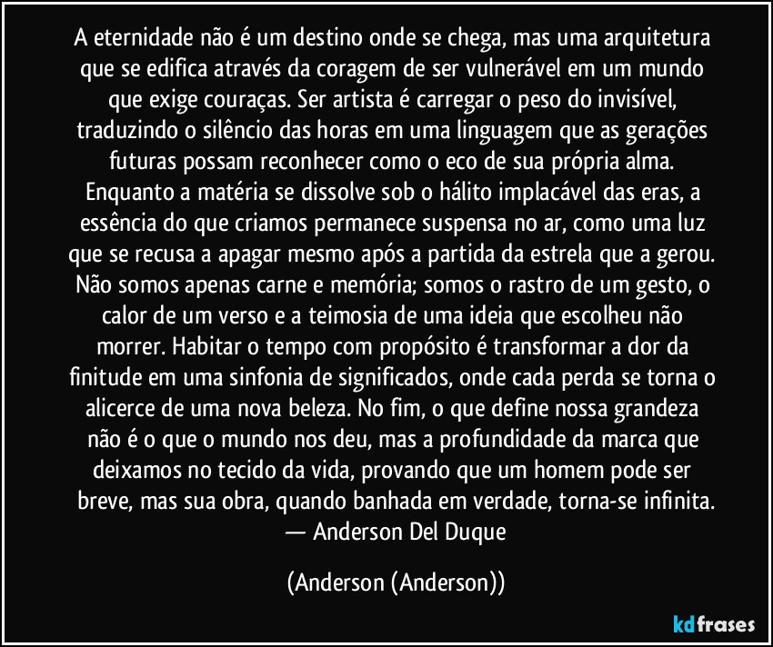 A eternidade não é um destino onde se chega, mas uma arquitetura que se edifica através da coragem de ser vulnerável em um mundo que exige couraças. Ser artista é carregar o peso do invisível, traduzindo o silêncio das horas em uma linguagem que as gerações futuras possam reconhecer como o eco de sua própria alma. Enquanto a matéria se dissolve sob o hálito implacável das eras, a essência do que criamos permanece suspensa no ar, como uma luz que se recusa a apagar mesmo após a partida da estrela que a gerou. Não somos apenas carne e memória; somos o rastro de um gesto, o calor de um verso e a teimosia de uma ideia que escolheu não morrer. Habitar o tempo com propósito é transformar a dor da finitude em uma sinfonia de significados, onde cada perda se torna o alicerce de uma nova beleza. No fim, o que define nossa grandeza não é o que o mundo nos deu, mas a profundidade da marca que deixamos no tecido da vida, provando que um homem pode ser breve, mas sua obra, quando banhada em verdade, torna-se infinita.
​— Anderson Del Duque (Anderson (Anderson))