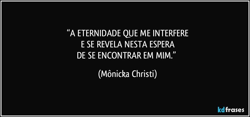 “A ETERNIDADE QUE ME INTERFERE
E SE REVELA NESTA ESPERA
DE SE ENCONTRAR EM MIM.” (Mônicka Christi)