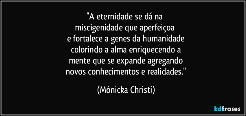 "A eternidade se dá na 
miscigenidade que aperfeiçoa 
e fortalece a genes da humanidade
colorindo a alma enriquecendo a
mente que se expande agregando
 novos conhecimentos e realidades." (Mônicka Christi)