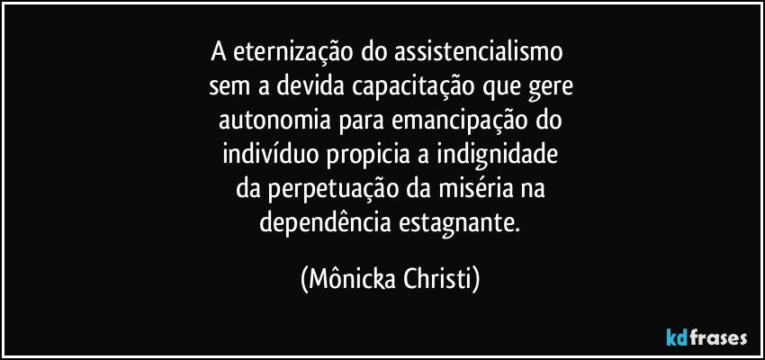 A eternização do assistencialismo 
sem a devida capacitação que gere
autonomia para emancipação do
indivíduo propicia a indignidade
da perpetuação da miséria na
 dependência estagnante. (Mônicka Christi)