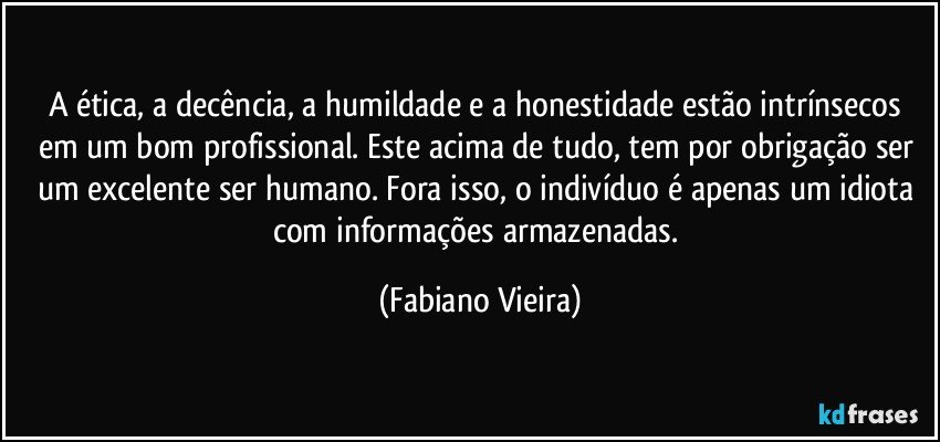 A ética, a decência, a humildade  e a honestidade estão intrínsecos em um bom profissional. Este acima de tudo, tem por obrigação ser um excelente ser humano. Fora isso, o indivíduo é apenas um idiota com informações armazenadas. (Fabiano Vieira)
