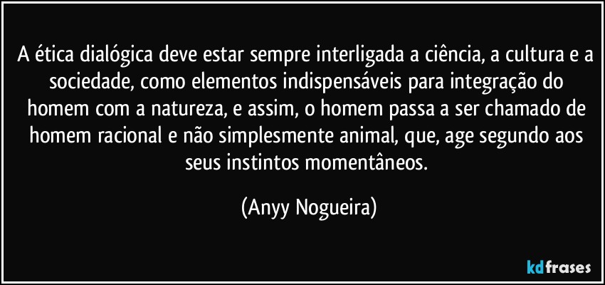 A ética dialógica deve estar sempre interligada a ciência, a cultura e a sociedade, como elementos indispensáveis para integração do homem com a natureza, e assim, o homem passa a ser chamado de homem racional e não simplesmente animal, que, age segundo aos seus instintos momentâneos. (Anyy Nogueira)