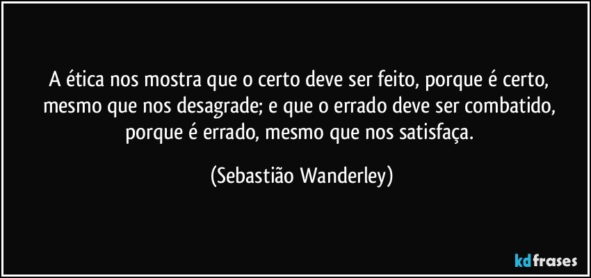 A ética nos mostra que o certo deve ser feito, porque é certo, mesmo que nos desagrade; e que o errado deve ser combatido, porque é errado, mesmo que nos satisfaça. (Sebastião Wanderley)