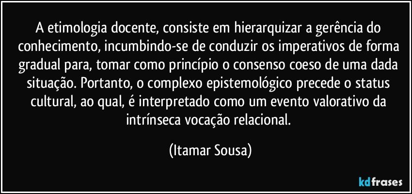 A etimologia docente, consiste em hierarquizar a gerência do conhecimento, incumbindo-se de conduzir os imperativos de forma gradual para, tomar como princípio o consenso coeso de uma dada situação. Portanto, o complexo epistemológico precede o status cultural, ao qual, é interpretado como um evento valorativo da intrínseca vocação relacional. (Itamar Sousa)