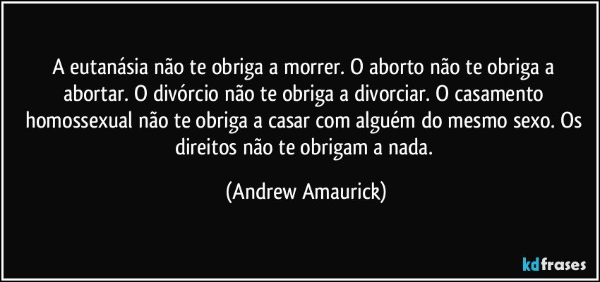 A eutanásia  não te obriga a morrer. O aborto não te obriga a abortar. O divórcio não te obriga a divorciar. O casamento homossexual não te obriga a casar com alguém do mesmo sexo. Os direitos não te obrigam a nada. (Andrew Amaurick)