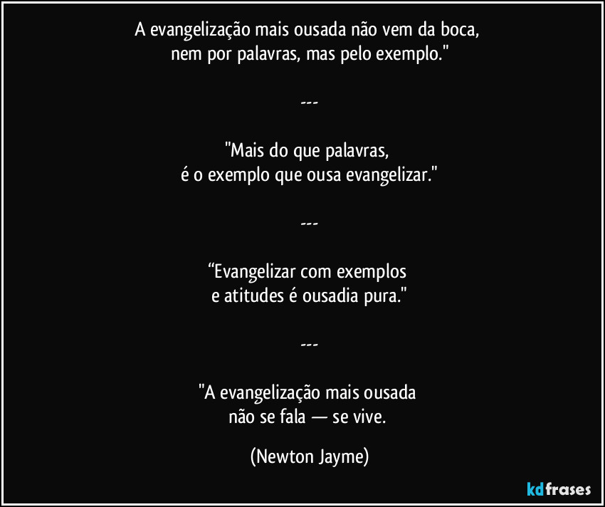 A evangelização mais ousada não vem da boca, 
nem por palavras, mas pelo exemplo."

---

"Mais do que palavras, 
é o exemplo que ousa evangelizar."

---

“Evangelizar com exemplos 
e atitudes é ousadia pura."

---

"A evangelização mais ousada 
não se fala — se vive. (Newton Jayme)