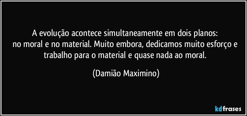 A evolução acontece simultaneamente em dois planos: 
no moral e no material. Muito embora, dedicamos muito esforço e trabalho para o material e quase nada ao moral. (Damião Maximino)