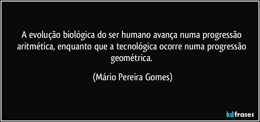 A evolução biológica do ser humano avança numa progressão aritmética, enquanto que a tecnológica ocorre numa progressão geométrica. (Mário Pereira Gomes)