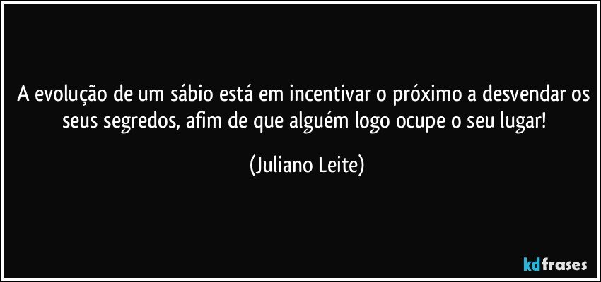 A evolução de um sábio está em incentivar o próximo a desvendar os seus segredos, afim de que alguém logo ocupe o seu lugar! (Juliano Leite)