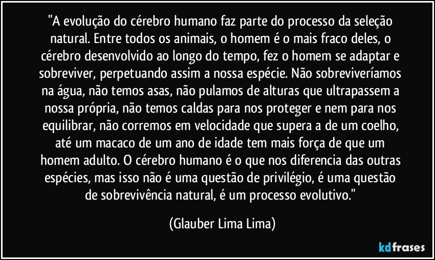 "A evolução do cérebro humano faz parte do processo da seleção natural. Entre todos os animais, o homem é o mais fraco deles, o cérebro desenvolvido ao longo do tempo, fez o homem se adaptar e sobreviver, perpetuando assim a nossa espécie. Não sobreviveríamos na água, não temos asas, não pulamos de alturas que ultrapassem a nossa própria, não temos caldas para nos proteger e nem para nos equilibrar, não corremos em velocidade que supera a de um coelho, até um macaco de um ano de idade tem mais força de que um homem adulto. O cérebro humano é o que nos diferencia das outras espécies, mas isso não é uma questão de privilégio, é uma questão de sobrevivência natural, é um processo evolutivo." (Glauber Lima Lima)