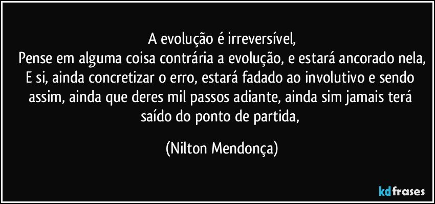 A evolução é irreversível,
Pense em alguma coisa contrária a evolução, e estará ancorado nela,
E si, ainda concretizar o erro, estará fadado ao involutivo e sendo assim, ainda que deres mil passos adiante, ainda sim jamais terá saído do ponto de partida, (Nilton Mendonça)