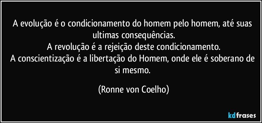 A evolução é o condicionamento do homem pelo homem, até suas ultimas consequências.
A revolução é a rejeição deste condicionamento.
A conscientização é a libertação do Homem, onde ele é soberano de si mesmo. (Ronne von Coelho)