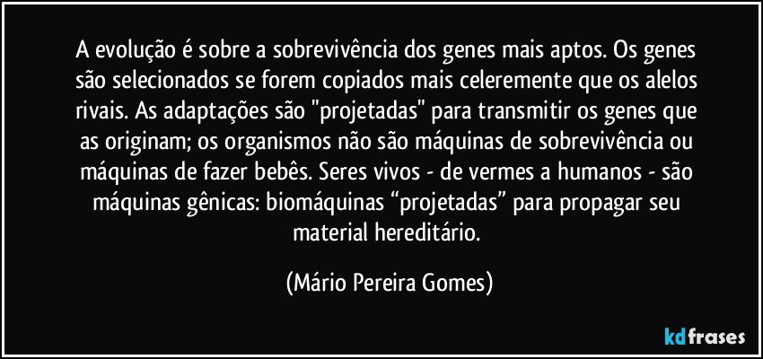 A evolução é sobre a sobrevivência dos genes mais aptos. Os genes são selecionados se forem copiados mais celeremente que os alelos rivais. As adaptações são "projetadas" para transmitir os genes que as originam; os organismos não são máquinas de sobrevivência ou máquinas de fazer bebês. Seres vivos - de vermes a humanos - são máquinas gênicas: biomáquinas “projetadas” para propagar seu material hereditário. (Mário Pereira Gomes)