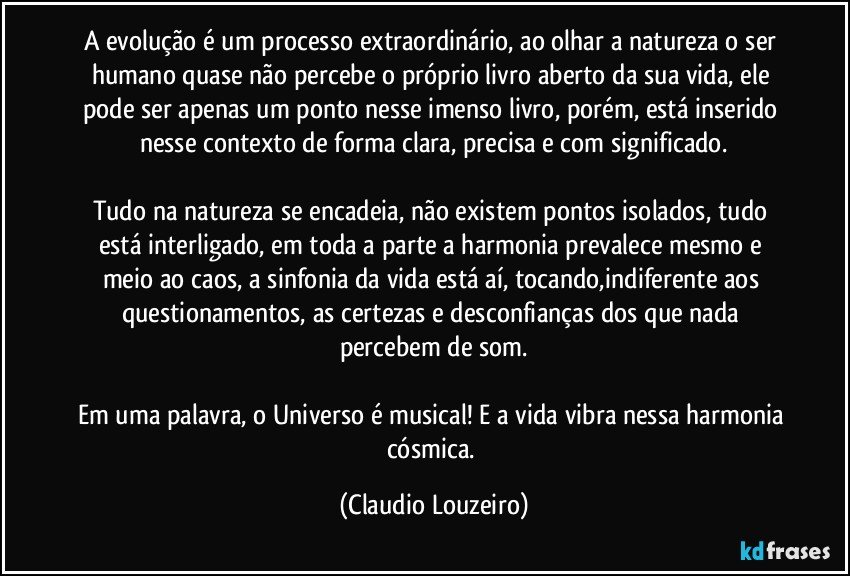 A evolução é um processo extraordinário, ao olhar a natureza o ser humano quase não percebe o próprio livro aberto da sua vida, ele pode ser apenas um ponto nesse imenso livro, porém, está inserido nesse contexto de forma clara, precisa e com significado.
Tudo na natureza se encadeia, não existem pontos isolados, tudo está interligado, em toda a parte a harmonia prevalece mesmo e meio ao caos, a sinfonia da vida está aí, tocando,indiferente aos questionamentos, as certezas e desconfianças dos que nada percebem de som.
Em uma palavra, o Universo é musical! E a vida vibra nessa harmonia cósmica. (Claudio Louzeiro)