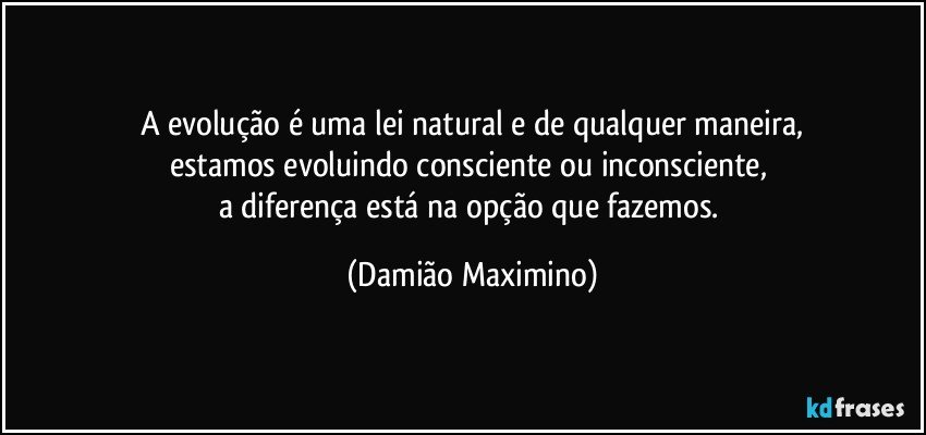 A evolução é uma lei natural e de qualquer maneira,
estamos evoluindo consciente ou inconsciente, 
a diferença está na opção que fazemos. (Damião Maximino)