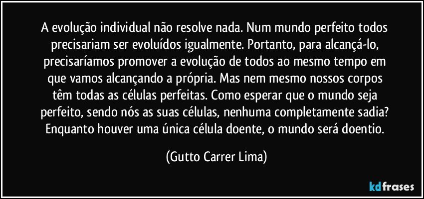 A evolução individual não resolve nada. Num mundo perfeito todos precisariam ser evoluídos igualmente. Portanto, para alcançá-lo, precisaríamos promover a evolução de todos ao mesmo tempo em que vamos alcançando a própria. Mas nem mesmo nossos corpos têm todas as células perfeitas. Como esperar que o mundo seja perfeito, sendo nós as suas células, nenhuma completamente sadia? Enquanto houver uma única célula doente, o mundo será doentio. (Gutto Carrer Lima)