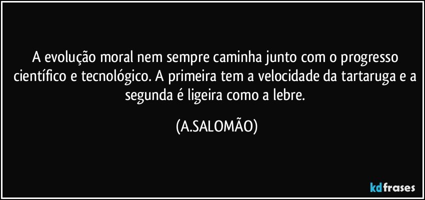 A evolução moral nem sempre caminha junto com o progresso científico e tecnológico. A primeira tem a velocidade da tartaruga e a segunda é ligeira como a lebre. (A.SALOMÃO)