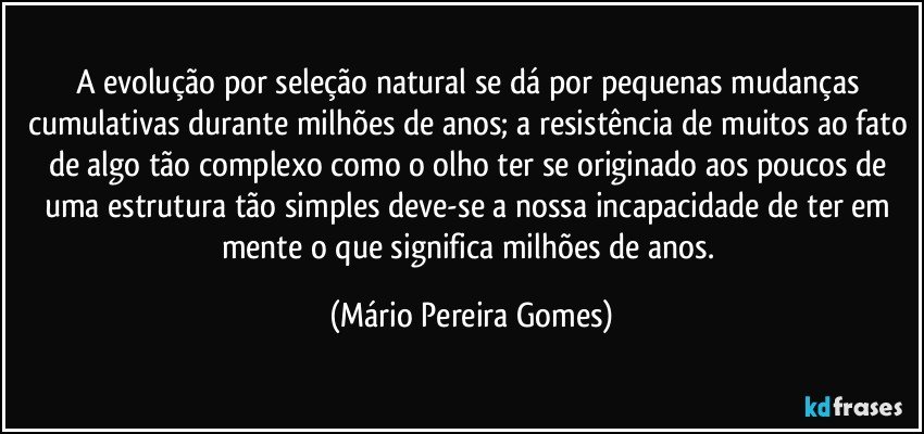 A evolução por seleção natural se dá por pequenas mudanças cumulativas durante milhões de anos; a resistência de muitos ao fato de algo tão complexo como o olho ter se originado aos poucos de uma estrutura tão simples deve-se a nossa incapacidade de ter em mente o que significa milhões de anos. (Mário Pereira Gomes)