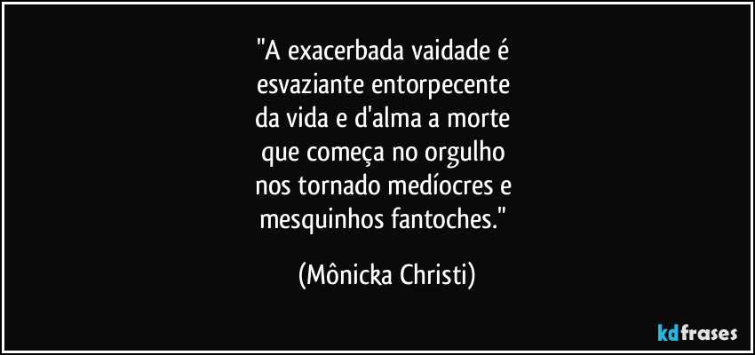 "A exacerbada vaidade é 
esvaziante entorpecente  
da vida e d'alma a morte 
que começa no orgulho 
nos tornado medíocres e 
mesquinhos fantoches." (Mônicka Christi)