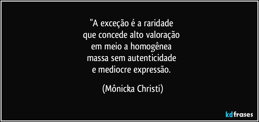 "A exceção é a raridade 
que concede alto valoração 
em meio a homogênea 
massa sem autenticidade 
e mediocre expressão. (Mônicka Christi)