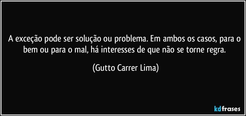 A exceção pode ser solução ou problema. Em ambos os casos, para o bem ou para o mal, há interesses de que não se torne regra. (Gutto Carrer Lima)