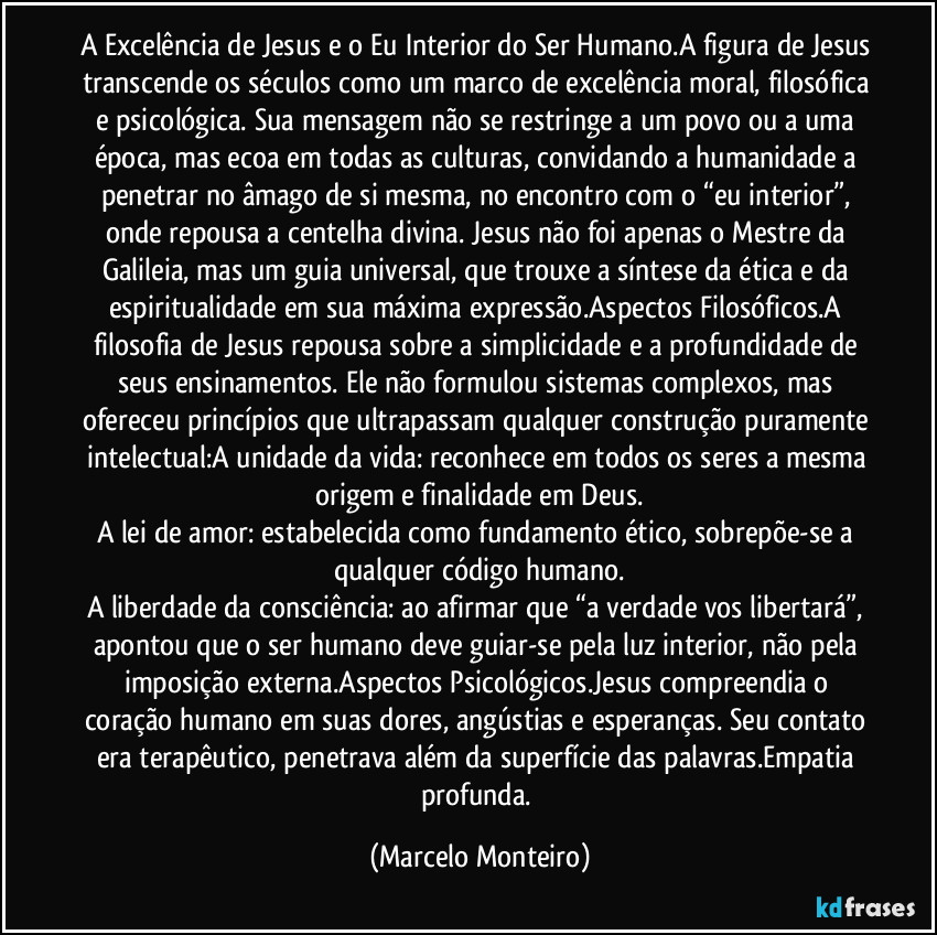 A Excelência de Jesus e o Eu Interior do Ser Humano.A figura de Jesus transcende os séculos como um marco de excelência moral, filosófica e psicológica. Sua mensagem não se restringe a um povo ou a uma época, mas ecoa em todas as culturas, convidando a humanidade a penetrar no âmago de si mesma, no encontro com o “eu interior”, onde repousa a centelha divina. Jesus não foi apenas o Mestre da Galileia, mas um guia universal, que trouxe a síntese da ética e da espiritualidade em sua máxima expressão.Aspectos Filosóficos.A filosofia de Jesus repousa sobre a simplicidade e a profundidade de seus ensinamentos. Ele não formulou sistemas complexos, mas ofereceu princípios que ultrapassam qualquer construção puramente intelectual:A unidade da vida: reconhece em todos os seres a mesma origem e finalidade em Deus.
A lei de amor: estabelecida como fundamento ético, sobrepõe-se a qualquer código humano.
A liberdade da consciência: ao afirmar que “a verdade vos libertará”, apontou que o ser humano deve guiar-se pela luz interior, não pela imposição externa.Aspectos Psicológicos.Jesus compreendia o coração humano em suas dores, angústias e esperanças. Seu contato era terapêutico, penetrava além da superfície das palavras.Empatia profunda. (Marcelo Monteiro)