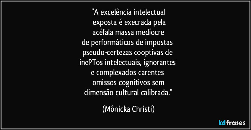 "A excelência intelectual
 exposta é execrada pela
 acéfala massa medíocre 
de performáticos de impostas 
pseudo-certezas cooptivas de 
inePTos intelectuais, ignorantes 
e complexados carentes 
omissos cognitivos sem
 dimensão cultural calibrada." (Mônicka Christi)