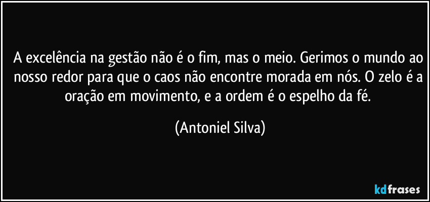 A excelência na gestão não é o fim, mas o meio. Gerimos o mundo ao nosso redor para que o caos não encontre morada em nós. O zelo é a oração em movimento, e a ordem é o espelho da fé. (Antoniel Silva)