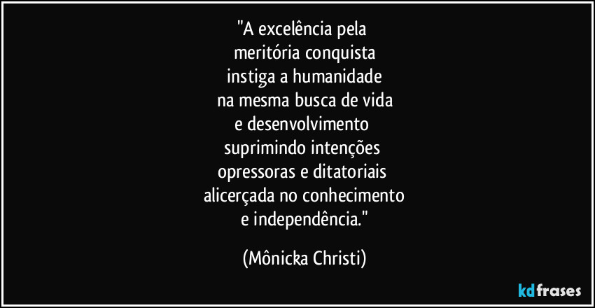 "A excelência pela
meritória conquista
instiga a humanidade
na mesma busca de vida
e desenvolvimento
suprimindo intenções
opressoras e ditatoriais
alicerçada no conhecimento
e independência." (Mônicka Christi)