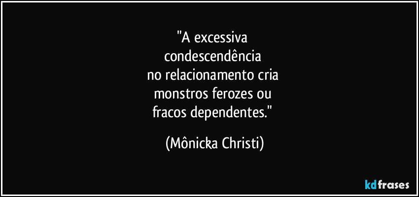 "A excessiva 
condescendência 
no relacionamento cria 
monstros ferozes ou 
fracos dependentes." (Mônicka Christi)