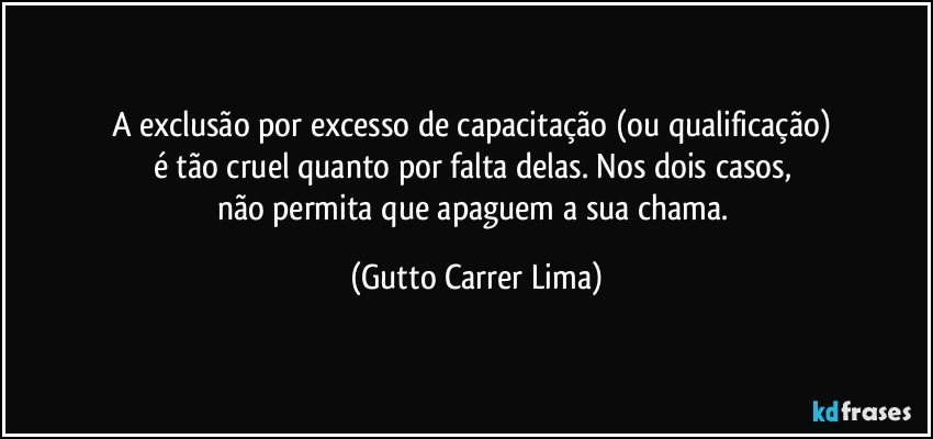 A exclusão por excesso de capacitação (ou qualificação) 
é tão cruel quanto por falta delas. Nos dois casos, 
não permita que apaguem a sua chama. (Gutto Carrer Lima)