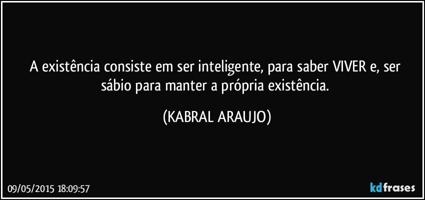 A existência consiste em ser inteligente, para saber VIVER e, ser sábio para manter a própria existência. (KABRAL ARAUJO)