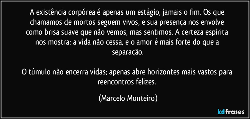 A existência corpórea é apenas um estágio, jamais o fim. Os que chamamos de mortos seguem vivos, e sua presença nos envolve como brisa suave que não vemos, mas sentimos. A certeza espírita nos mostra: a vida não cessa, e o amor é mais forte do que a separação.

O túmulo não encerra vidas; apenas abre horizontes mais vastos para reencontros felizes. (Marcelo Monteiro)