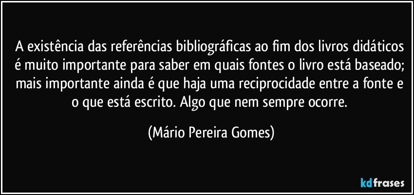 A existência das referências bibliográficas ao fim dos livros didáticos é muito importante para saber em quais fontes o livro está baseado; mais importante ainda é que haja uma reciprocidade entre a fonte e o que está escrito. Algo que nem sempre ocorre. (Mário Pereira Gomes)