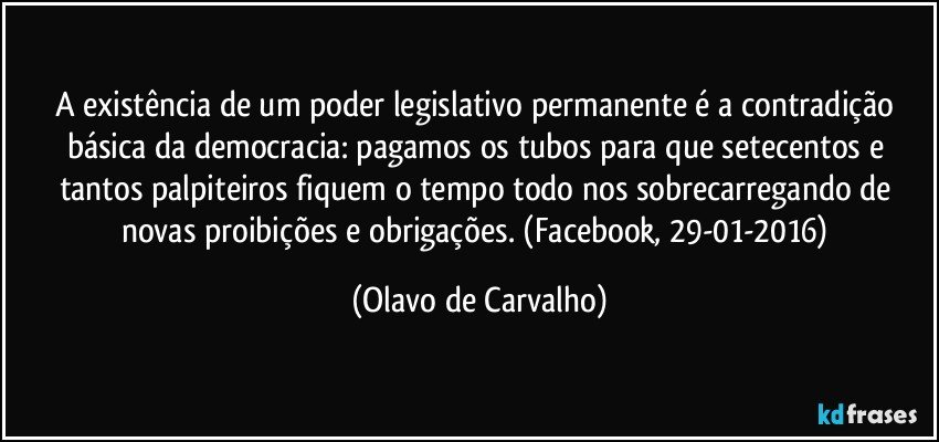 A existência de um poder legislativo permanente é a contradição básica da democracia: pagamos os tubos para que setecentos e tantos palpiteiros fiquem o tempo todo nos sobrecarregando de novas proibições e obrigações. (Facebook, 29-01-2016) (Olavo de Carvalho)