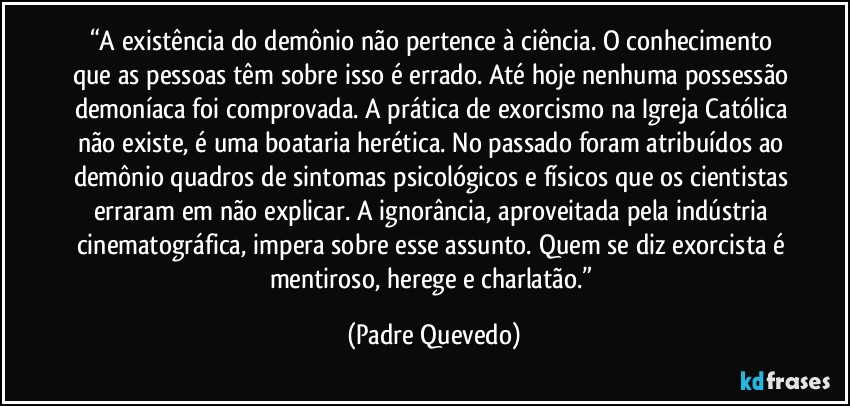 “A existência do demônio não pertence à ciência. O conhecimento que as pessoas têm sobre isso é errado. Até hoje nenhuma possessão demoníaca foi comprovada. A prática de exorcismo na Igreja Católica não existe, é uma boataria herética. No passado foram atribuídos ao demônio quadros de sintomas psicológicos e físicos que os cientistas erraram em não explicar. A ignorância, aproveitada pela indústria cinematográfica, impera sobre esse assunto. Quem se diz exorcista é mentiroso, herege e charlatão.” (Padre Quevedo)