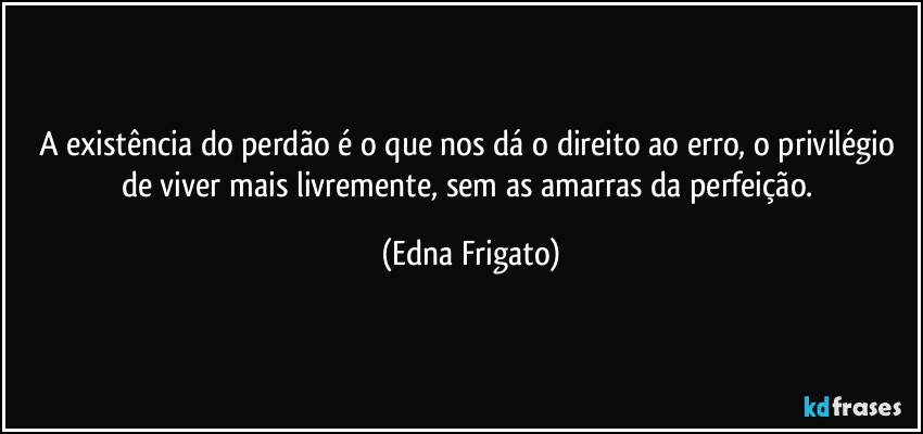 A existência do perdão é o que nos dá o direito ao erro, o privilégio de viver mais livremente, sem as amarras da perfeição. (Edna Frigato)