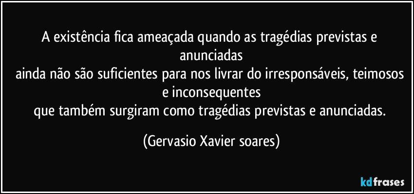 A existência fica ameaçada quando as tragédias previstas e anunciadas
ainda não são suficientes para nos livrar do irresponsáveis, teimosos e inconsequentes
que também surgiram como tragédias previstas e anunciadas. (Gervasio Xavier soares)