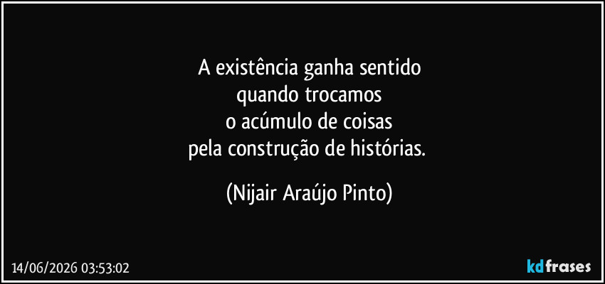 A existência ganha sentido
quando trocamos
o acúmulo de coisas
pela construção de histórias. (Nijair Araújo Pinto)
