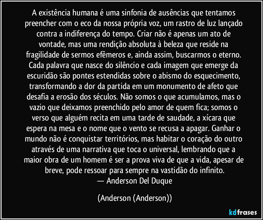 A existência humana é uma sinfonia de ausências que tentamos preencher com o eco da nossa própria voz, um rastro de luz lançado contra a indiferença do tempo. Criar não é apenas um ato de vontade, mas uma rendição absoluta à beleza que reside na fragilidade de sermos efêmeros e, ainda assim, buscarmos o eterno. Cada palavra que nasce do silêncio e cada imagem que emerge da escuridão são pontes estendidas sobre o abismo do esquecimento, transformando a dor da partida em um monumento de afeto que desafia a erosão dos séculos. Não somos o que acumulamos, mas o vazio que deixamos preenchido pelo amor de quem fica; somos o verso que alguém recita em uma tarde de saudade, a xícara que espera na mesa e o nome que o vento se recusa a apagar. Ganhar o mundo não é conquistar territórios, mas habitar o coração do outro através de uma narrativa que toca o universal, lembrando que a maior obra de um homem é ser a prova viva de que a vida, apesar de breve, pode ressoar para sempre na vastidão do infinito.
​— Anderson Del Duque (Anderson (Anderson))