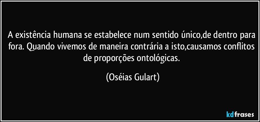 A existência humana se estabelece num sentido único,de dentro para fora. Quando vivemos de maneira contrária a isto,causamos conflitos de proporções ontológicas. (Oséias Gulart)