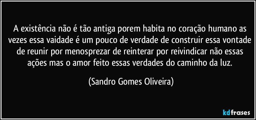 A existência não é tão antiga porem habita no coração humano as vezes essa vaidade é um pouco de verdade de construir essa vontade de reunir por menosprezar de reinterar por reivindicar não essas ações mas o amor feito essas verdades do caminho da luz. (Sandro Gomes Oliveira)