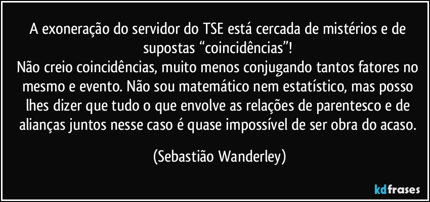 A exoneração do servidor do TSE está cercada de mistérios e de supostas “coincidências”! 
Não creio coincidências, muito menos conjugando tantos fatores no mesmo e evento. Não sou matemático nem estatístico, mas posso lhes dizer que tudo o que envolve as relações de parentesco e de alianças juntos nesse caso é quase impossível de ser obra do acaso. (Sebastião Wanderley)