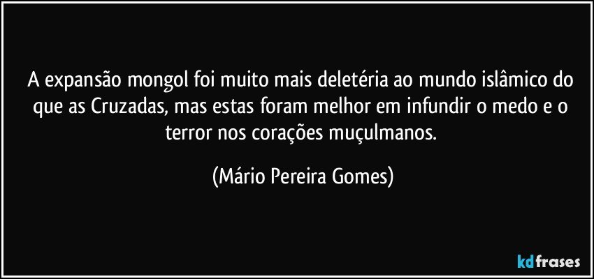 A expansão mongol foi muito mais deletéria ao mundo islâmico do que as Cruzadas, mas estas foram melhor em infundir o medo e o terror nos corações muçulmanos. (Mário Pereira Gomes)