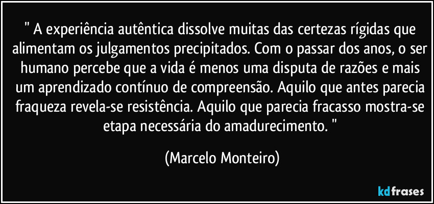 " A experiência autêntica dissolve muitas das certezas rígidas que alimentam os julgamentos precipitados. Com o passar dos anos, o ser humano percebe que a vida é menos uma disputa de razões e mais um aprendizado contínuo de compreensão. Aquilo que antes parecia fraqueza revela-se resistência. Aquilo que parecia fracasso mostra-se etapa necessária do amadurecimento. " (Marcelo Monteiro)
