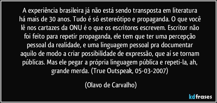 A experiência brasileira já não está sendo transposta em literatura há mais de 30 anos. Tudo é só estereótipo e propaganda. O que você lê nos cartazes da ONU é o que os escritores escrevem. Escritor não foi feito para repetir propaganda, ele tem que ter uma percepção pessoal da realidade, e uma linguagem pessoal pra documentar aquilo de modo a criar possibilidade de expressão, que aí se tornam públicas. Mas ele pegar a própria linguagem pública e repeti-la, ah, grande merda. (True Outspeak, 05-03-2007) (Olavo de Carvalho)